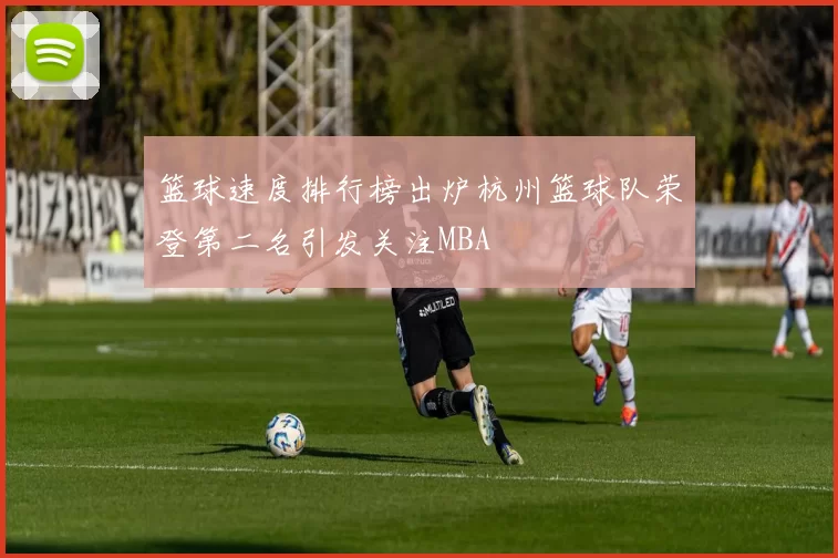 篮球速度排行榜出炉杭州篮球队荣登第二名引发关注MBA