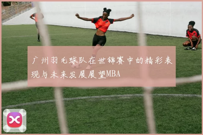 广州羽毛球队在世锦赛中的精彩表现与未来发展展望MBA