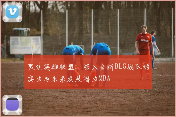 聚焦英雄联盟：深入分析BLG战队的实力与未来发展潜力MBA