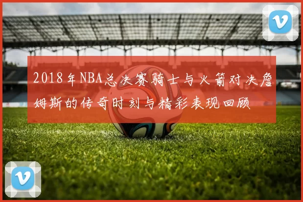 2018年NBA总决赛骑士与火箭对决詹姆斯的传奇时刻与精彩表现回顾
