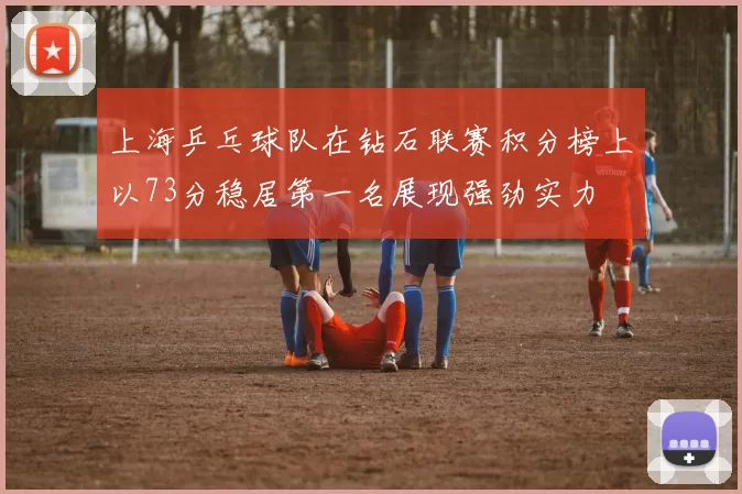 上海乒乓球队在钻石联赛积分榜上以73分稳居第一名展现强劲实力
