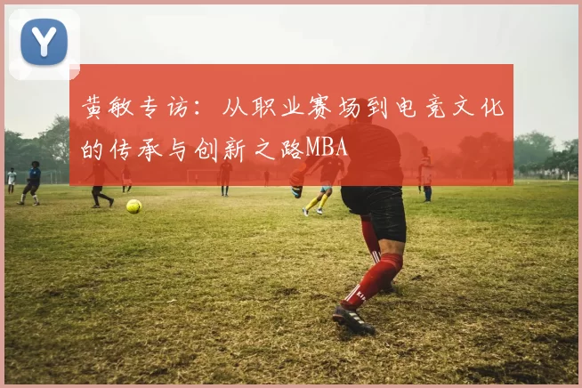 黄敏专访：从职业赛场到电竞文化的传承与创新之路MBA