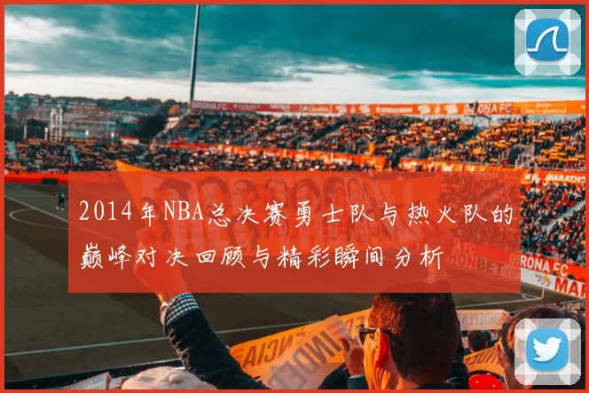 2014年NBA总决赛勇士队与热火队的巅峰对决回顾与精彩瞬间分析