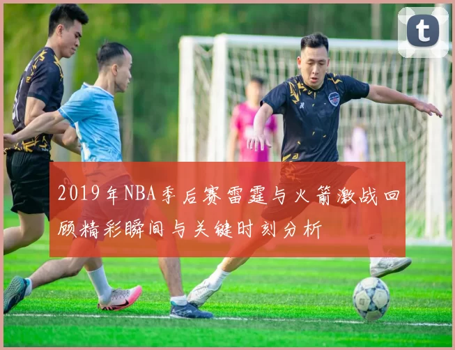 2019年NBA季后赛雷霆与火箭激战回顾精彩瞬间与关键时刻分析