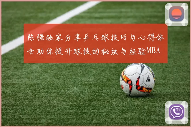 陈强独家分享乒乓球技巧与心得体会助你提升球技的秘诀与经验MBA