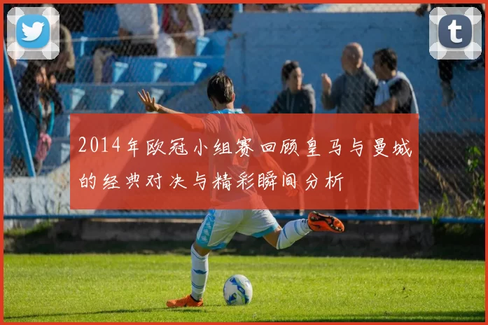 2014年欧冠小组赛回顾皇马与曼城的经典对决与精彩瞬间分析
