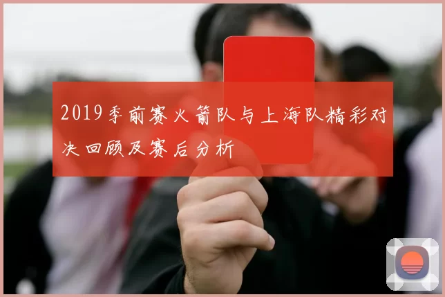 2019季前赛火箭队与上海队精彩对决回顾及赛后分析
