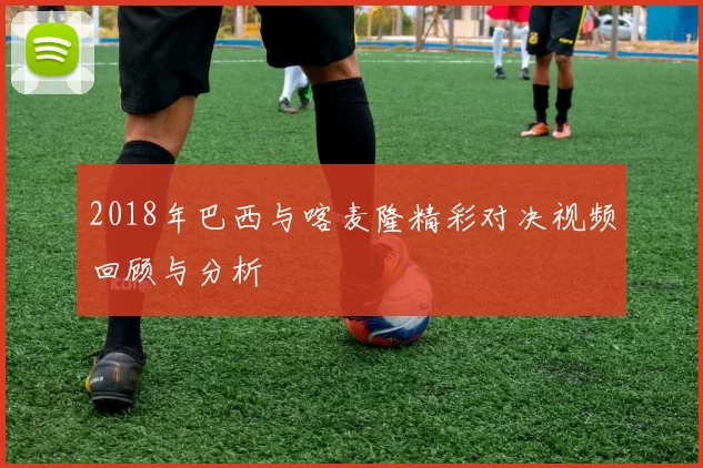 2018年巴西与喀麦隆精彩对决视频回顾与分析