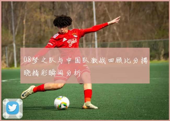 08梦之队与中国队激战回顾比分揭晓精彩瞬间分析