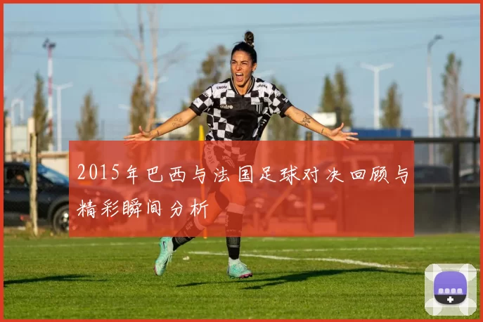 2015年巴西与法国足球对决回顾与精彩瞬间分析
