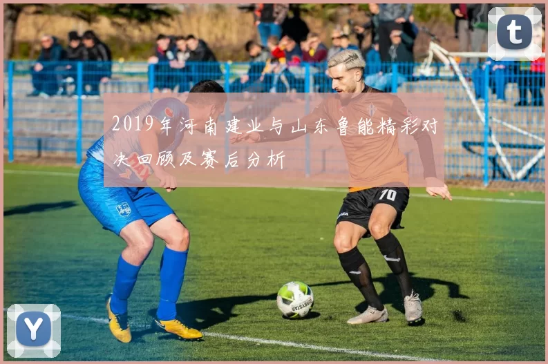 2019年河南建业与山东鲁能精彩对决回顾及赛后分析