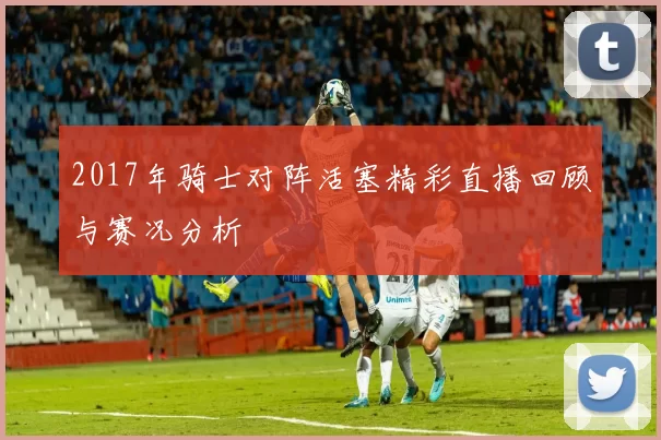 2017年骑士对阵活塞精彩直播回顾与赛况分析